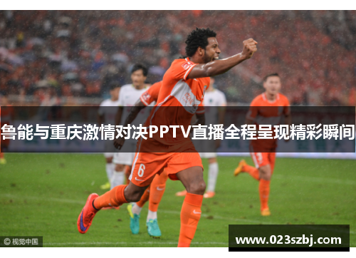 鲁能与重庆激情对决PPTV直播全程呈现精彩瞬间