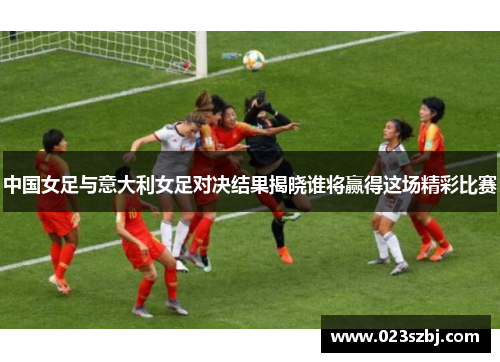 中国女足与意大利女足对决结果揭晓谁将赢得这场精彩比赛